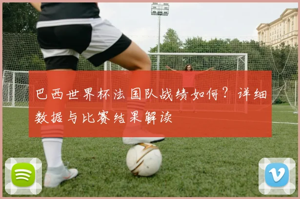 巴西世界杯法国队战绩如何？详细数据与比赛结果解读