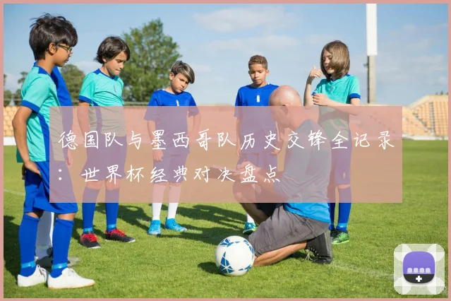 德国队与墨西哥队历史交锋全记录：世界杯经典对决盘点