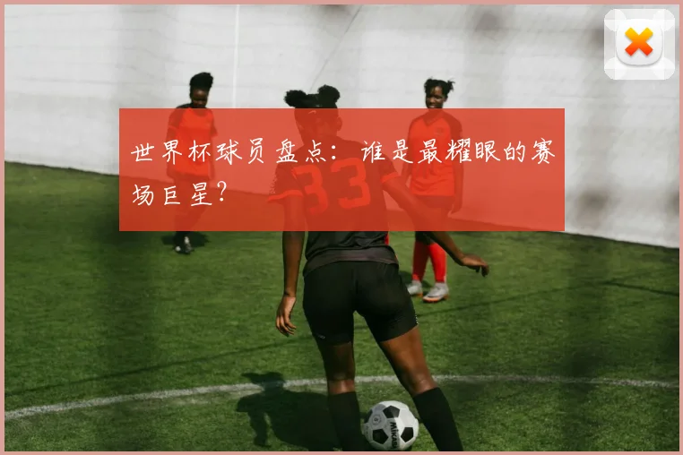 世界杯球员盘点：谁是最耀眼的赛场巨星？