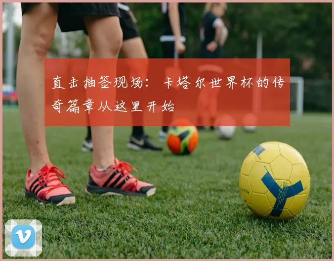 直击抽签现场：卡塔尔世界杯的传奇篇章从这里开始