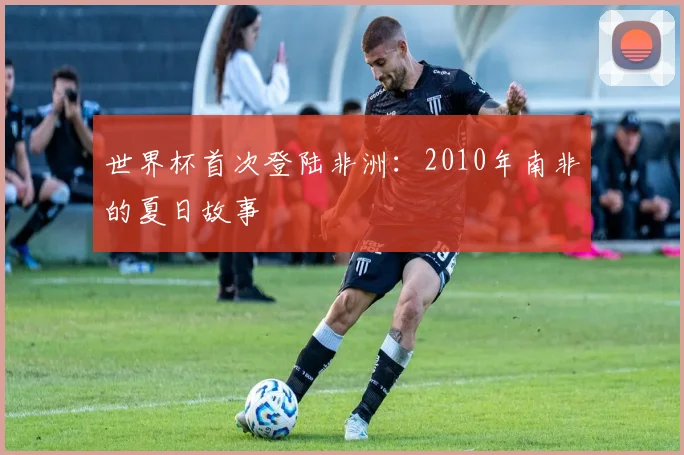 世界杯首次登陆非洲：2010年南非的夏日故事