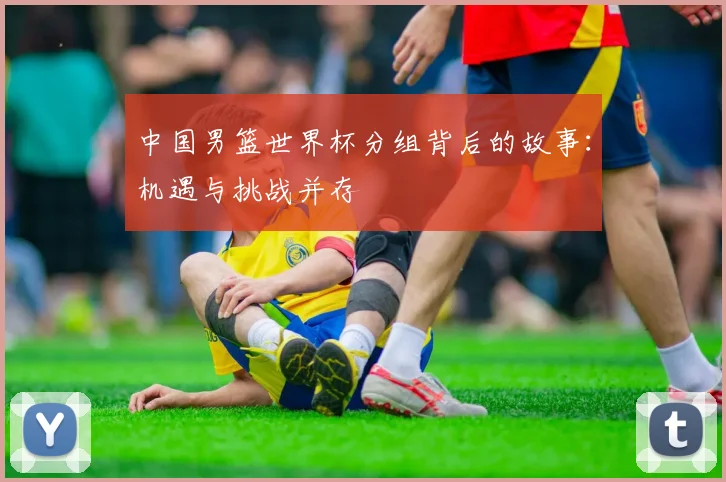 中国男篮世界杯分组背后的故事：机遇与挑战并存