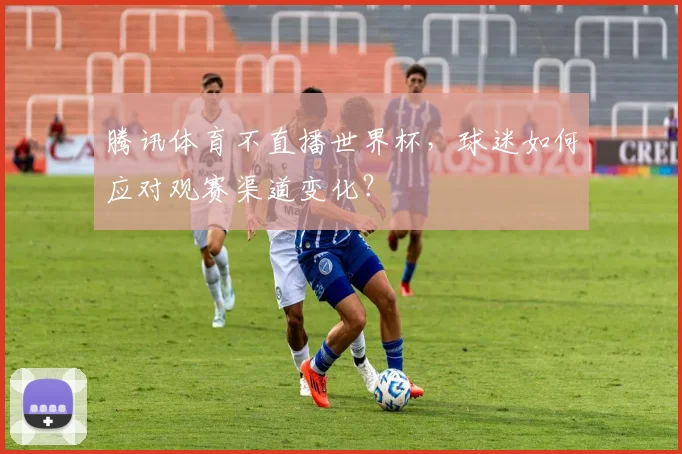 腾讯体育不直播世界杯，球迷如何应对观赛渠道变化？