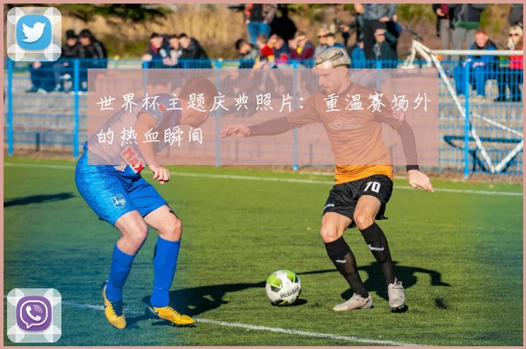 世界杯主题庆典照片：重温赛场外的热血瞬间