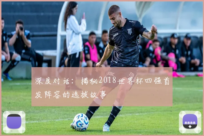 深度对话：揭秘2018世界杯四强首发阵容的选拔故事