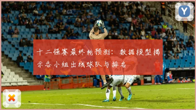 十二强赛最终轮预测：数据模型揭示各小组出线球队与排名