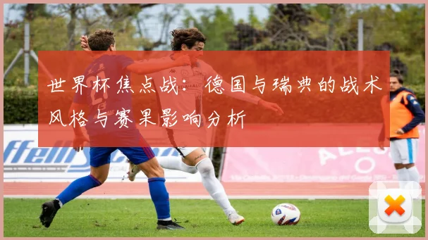世界杯焦点战：德国与瑞典的战术风格与赛果影响分析