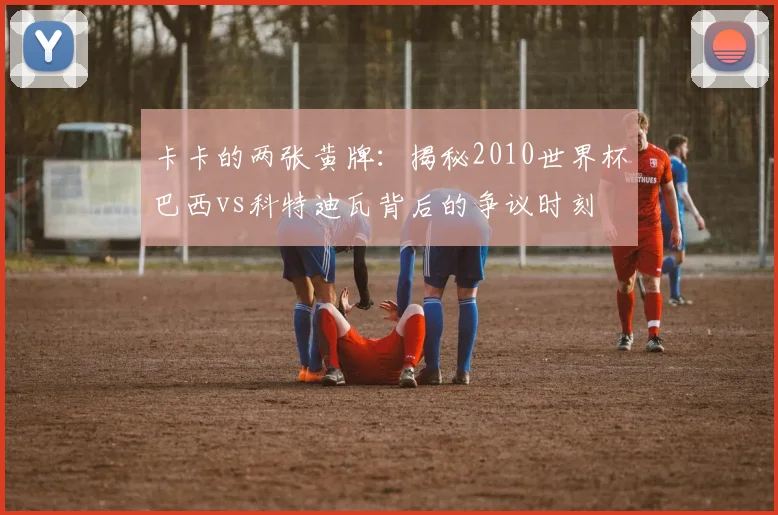 卡卡的两张黄牌：揭秘2010世界杯巴西vs科特迪瓦背后的争议时刻