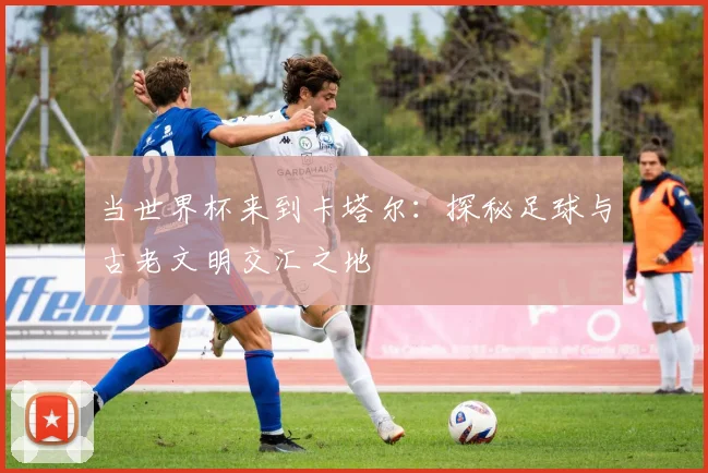 当世界杯来到卡塔尔：探秘足球与古老文明交汇之地