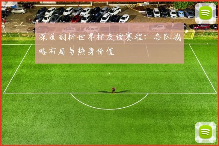 深度剖析世界杯友谊赛程：各队战略布局与热身价值