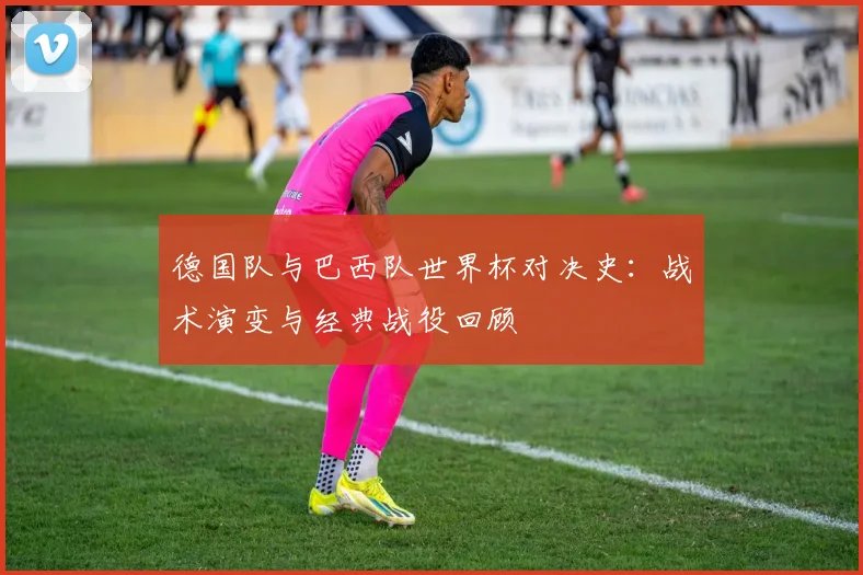 德国队与巴西队世界杯对决史：战术演变与经典战役回顾
