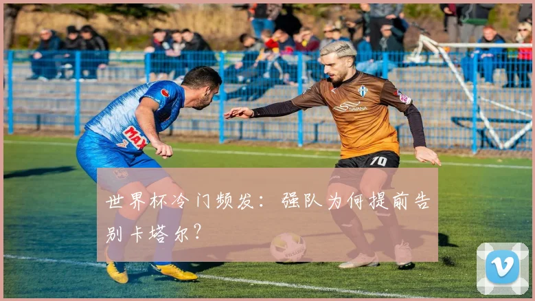 世界杯冷门频发：强队为何提前告别卡塔尔？