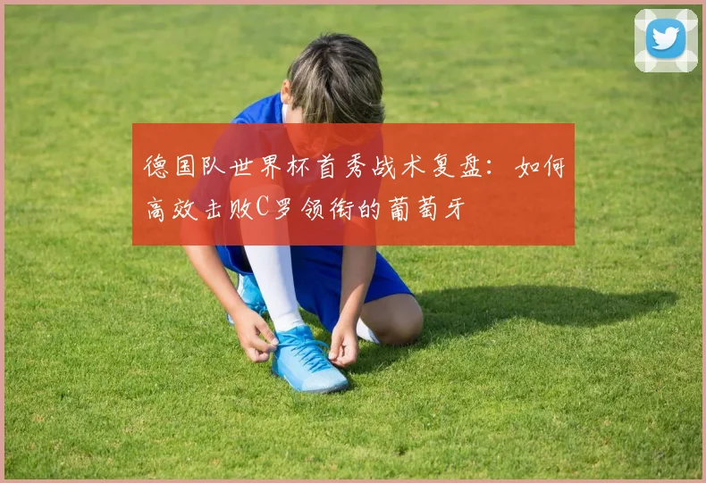 德国队世界杯首秀战术复盘:如何高效击败C罗领衔的葡萄牙