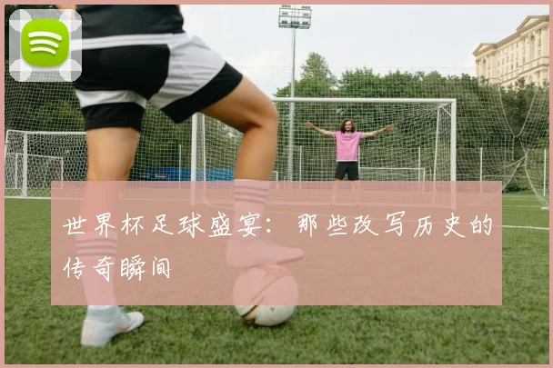 世界杯足球盛宴：那些改写历史的传奇瞬间