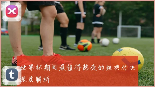 世界杯期间最值得熬夜的经典对决深度解析