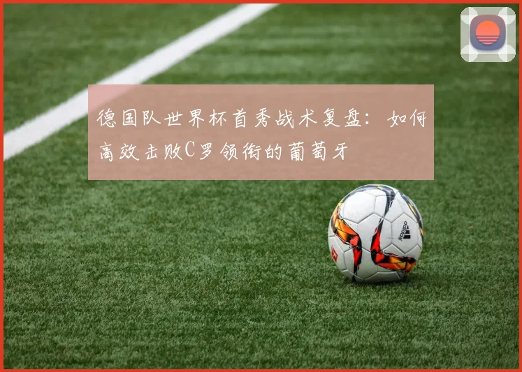 德国队世界杯首秀战术复盘：如何高效击败C罗领衔的葡萄牙
